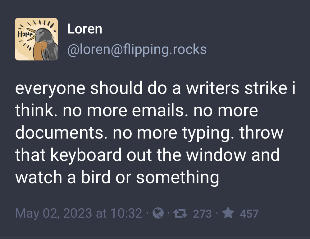 Mastodon toot that says ‘everyone should do a writers strike i think. no more emails. no more documents. no more typing. throw that keyboard out the window and watch a bird or something’